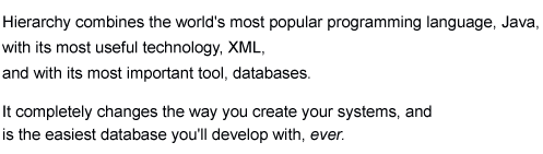 Hierarchy combines the world's most popular language, Java, with its most useful technology, XML, and with its most important tool, databases. It completely changes the way you create your systems, and is the easiest database you'll code with, ever.